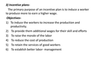 3) Incentive plans-
The primary purpose of an incentive plan is to induce a worker
to produce more to earn a higher wage.
Objectives-
1) To induce the workers to increase the production and
productivity.
2) To provide them additional wages for their skill and efforts
3) To raise the morale of the labor
4) To reduce the cost of production
5) To retain the services of good workers
6) To establish better labor- management
 