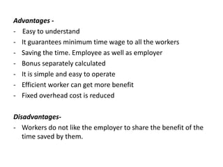 Advantages -
- Easy to understand
- It guarantees minimum time wage to all the workers
- Saving the time. Employee as well as employer
- Bonus separately calculated
- It is simple and easy to operate
- Efficient worker can get more benefit
- Fixed overhead cost is reduced
Disadvantages-
- Workers do not like the employer to share the benefit of the
time saved by them.
 