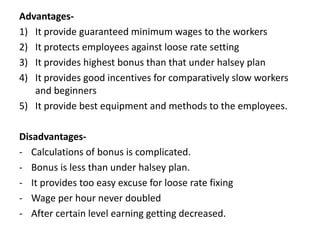 Advantages-
1) It provide guaranteed minimum wages to the workers
2) It protects employees against loose rate setting
3) It provides highest bonus than that under halsey plan
4) It provides good incentives for comparatively slow workers
and beginners
5) It provide best equipment and methods to the employees.
Disadvantages-
- Calculations of bonus is complicated.
- Bonus is less than under halsey plan.
- It provides too easy excuse for loose rate fixing
- Wage per hour never doubled
- After certain level earning getting decreased.
 