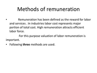 Methods of remuneration
• Remuneration has been defined as the reward for labor
and services . In industries labor cost represents major
portion of total cost. High remuneration attracts efficient
labor force.
For this purpose valuation of labor remuneration is
important.
• Following three methods are used.
 