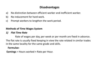 Disadvantages
a) No distinction between efficient worker and inefficient worker.
b) No inducement for hard work.
c) Prompt workers to lengthen the work period.
Methods of Time Wages System
1) Flat Time Rate
Rate of wages per day, per week or per month are fixed in advance.
The flat rate is usually fixed keeping in view the rate related in similar trades
in the same locality for the same grade and skills.
Formulae-
Earnings = Hours worked × Rate per Hour.
 