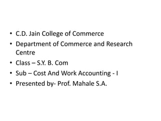 • C.D. Jain College of Commerce
• Department of Commerce and Research
Centre
• Class – S.Y. B. Com
• Sub – Cost And Work Accounting - I
• Presented by- Prof. Mahale S.A.
 