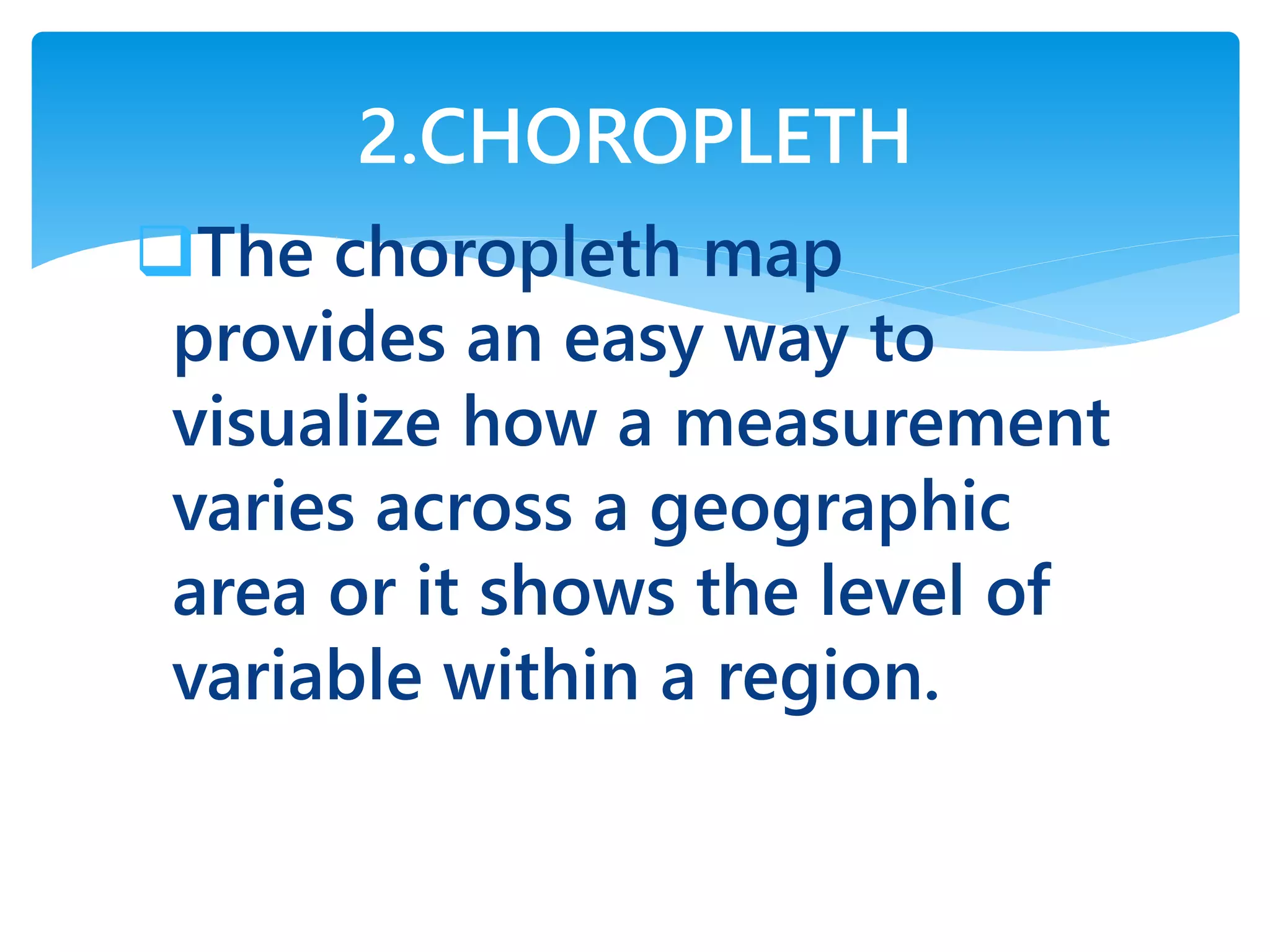 The choropleth map
provides an easy way to
visualize how a measurement
varies across a geographic
area or it shows the level of
variable within a region.
2.CHOROPLETH
 