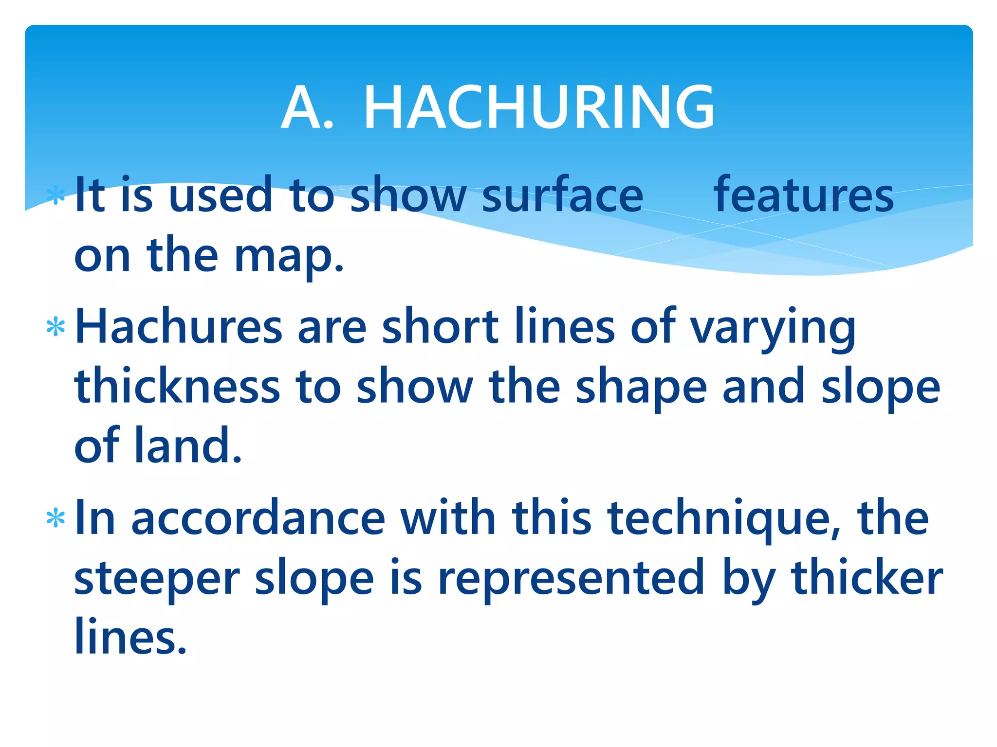It is used to show surface features
on the map.
Hachures are short lines of varying
thickness to show the shape and slope
of land.
In accordance with this technique, the
steeper slope is represented by thicker
lines.
A. HACHURING
 