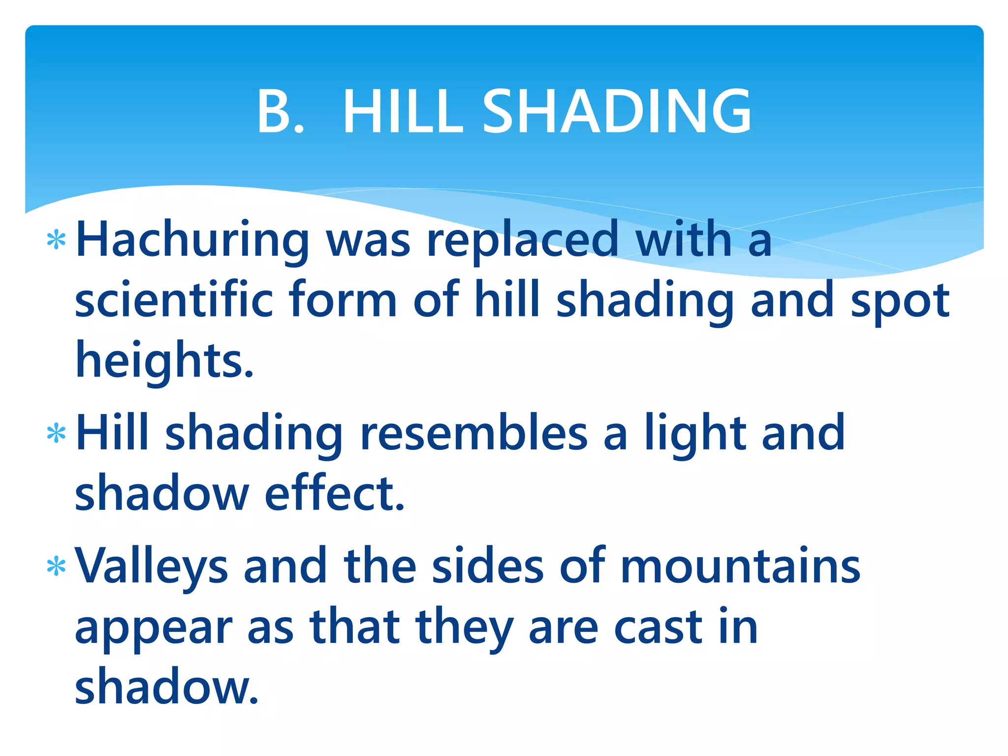 Hachuring was replaced with a
scientific form of hill shading and spot
heights.
Hill shading resembles a light and
shadow effect.
Valleys and the sides of mountains
appear as that they are cast in
shadow.
B. HILL SHADING
 