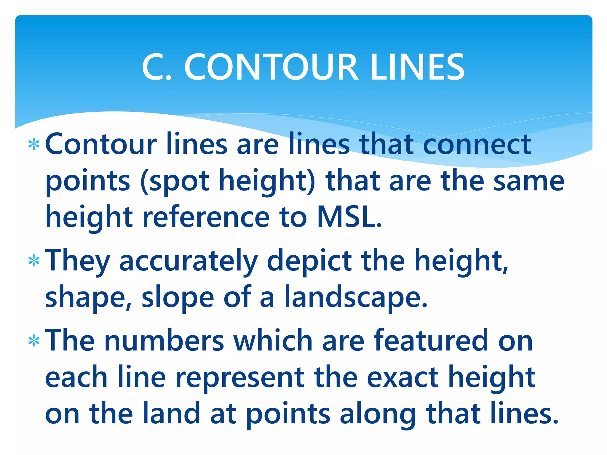Contour lines are lines that connect
points (spot height) that are the same
height reference to MSL.
They accurately depict the height,
shape, slope of a landscape.
The numbers which are featured on
each line represent the exact height
on the land at points along that lines.
C. CONTOUR LINES
 
