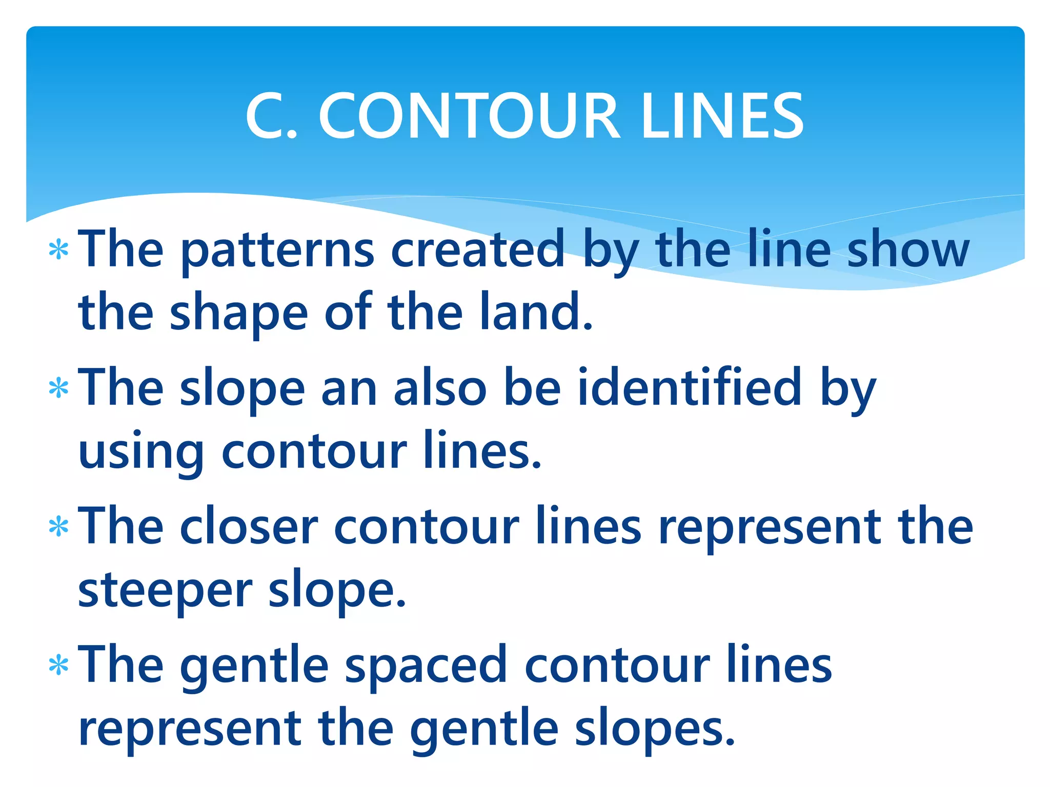 The patterns created by the line show
the shape of the land.
The slope an also be identified by
using contour lines.
The closer contour lines represent the
steeper slope.
The gentle spaced contour lines
represent the gentle slopes.
C. CONTOUR LINES
 