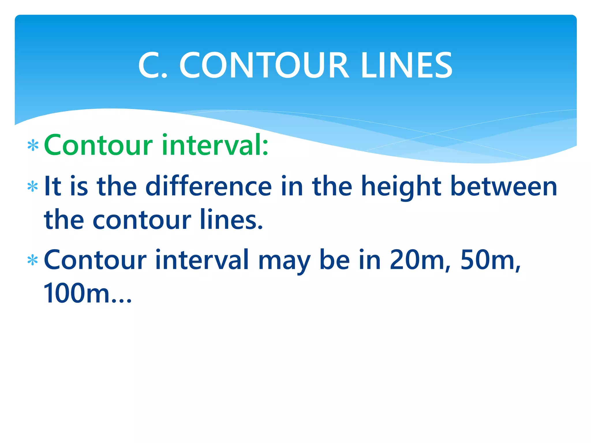 Contour interval:
It is the difference in the height between
the contour lines.
Contour interval may be in 20m, 50m,
100m…
C. CONTOUR LINES
 
