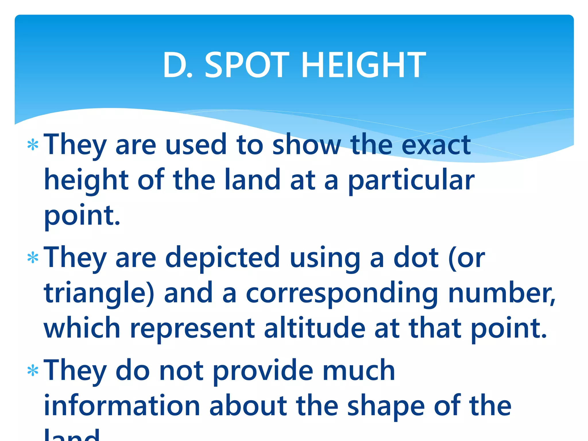 They are used to show the exact
height of the land at a particular
point.
They are depicted using a dot (or
triangle) and a corresponding number,
which represent altitude at that point.
They do not provide much
information about the shape of the
D. SPOT HEIGHT
 