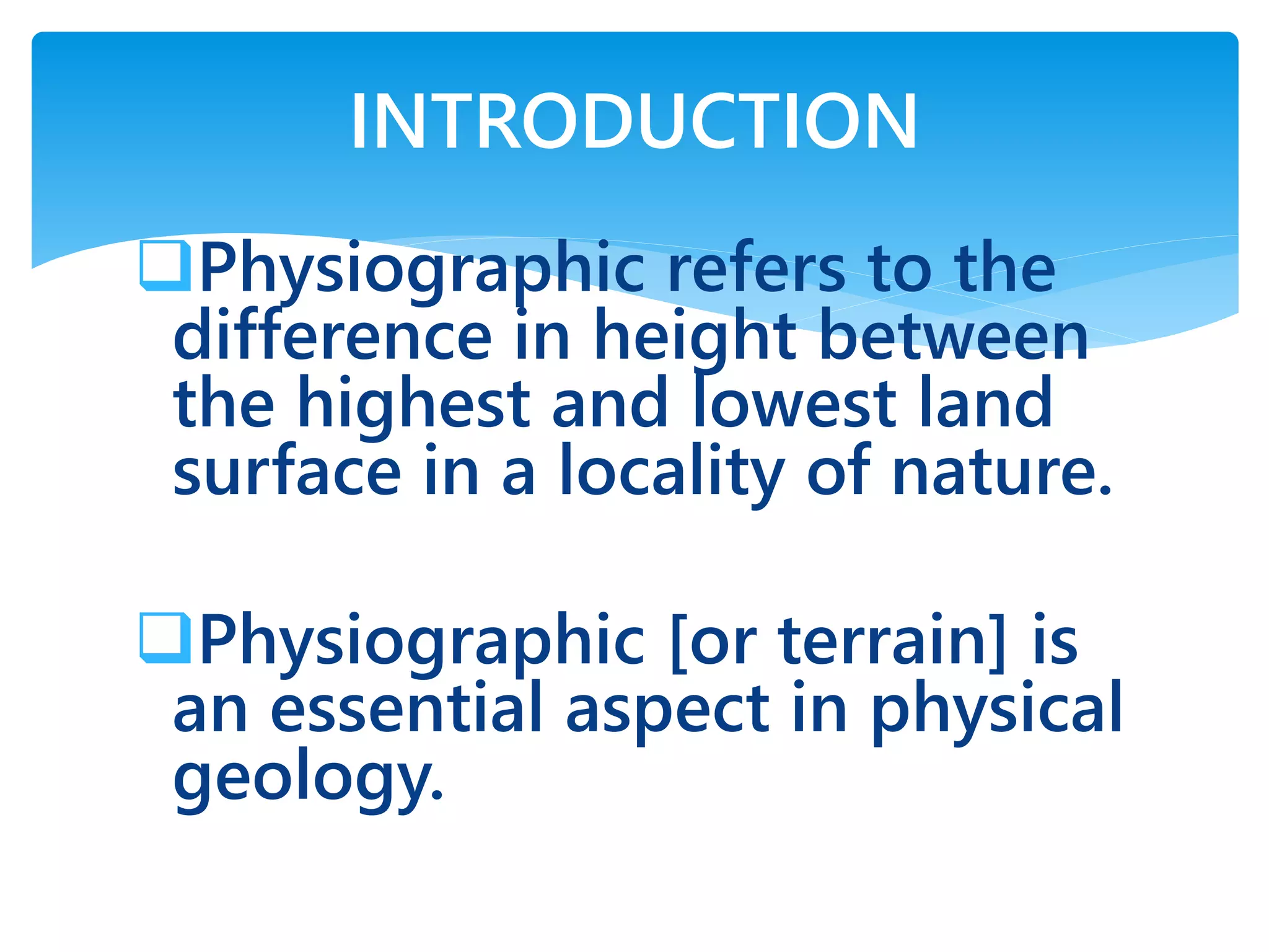 Physiographic refers to the
difference in height between
the highest and lowest land
surface in a locality of nature.
Physiographic [or terrain] is
an essential aspect in physical
geology.
INTRODUCTION
 