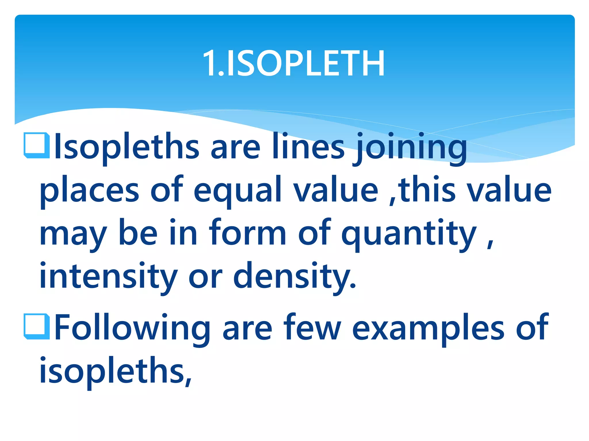 Isopleths are lines joining
places of equal value ,this value
may be in form of quantity ,
intensity or density.
Following are few examples of
isopleths,
1.ISOPLETH
 
