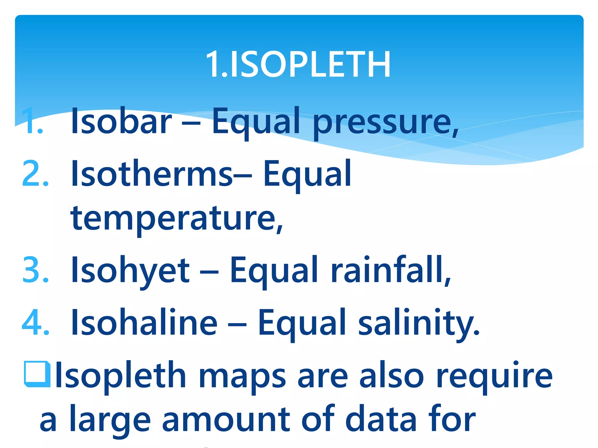 1. Isobar – Equal pressure,
2. Isotherms– Equal
temperature,
3. Isohyet – Equal rainfall,
4. Isohaline – Equal salinity.
Isopleth maps are also require
a large amount of data for
1.ISOPLETH
 