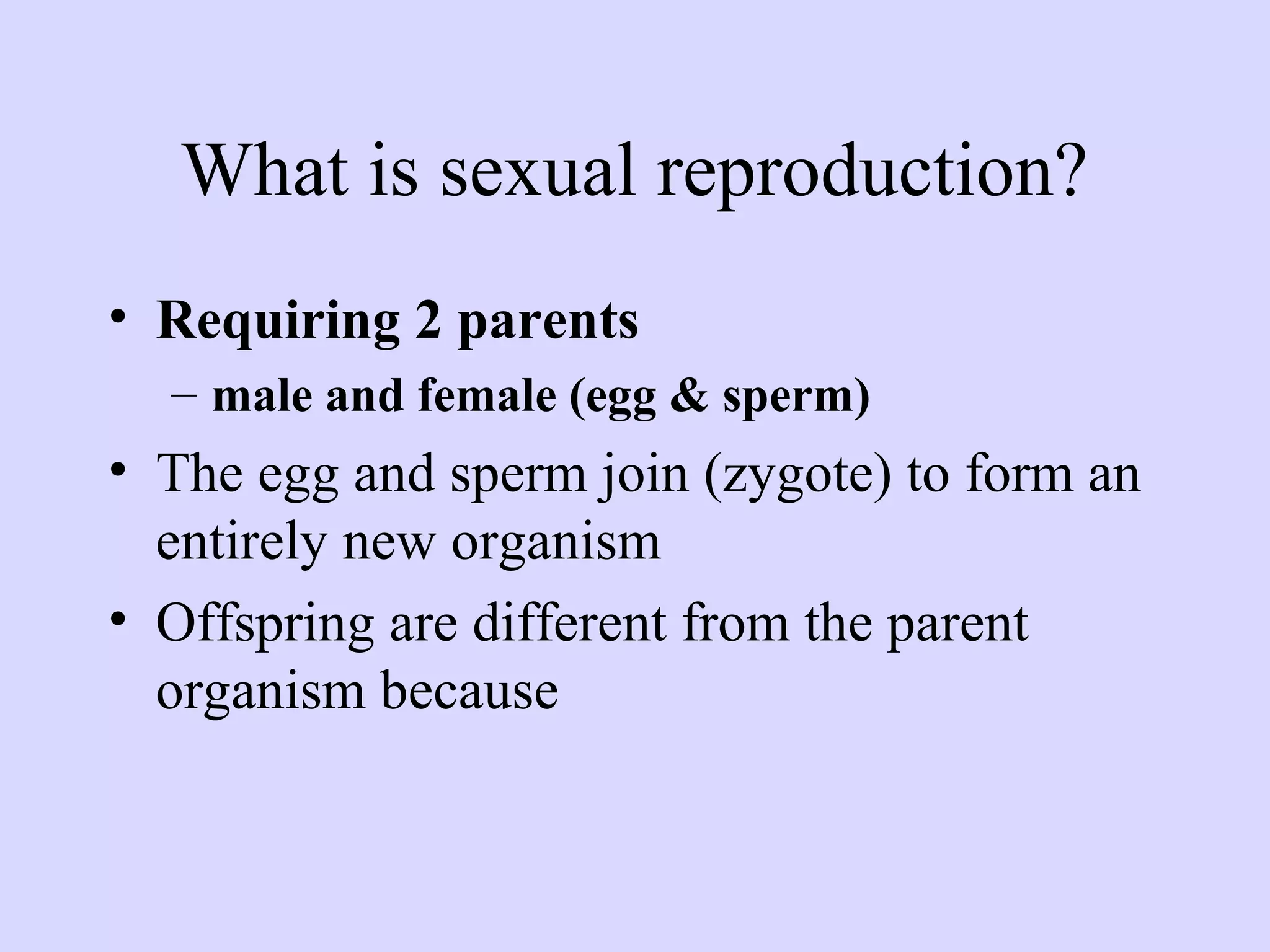 What is sexual reproduction?
• Requiring 2 parents
– male and female (egg & sperm)
• The egg and sperm join (zygote) to form an
entirely new organism
• Offspring are different from the parent
organism because
 
