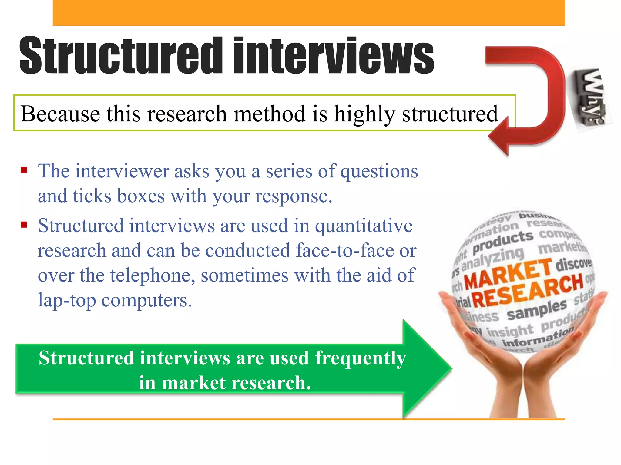 Structured interviews
Because this research method is highly structured

 The interviewer asks you a series of questions
  and ticks boxes with your response.
 Structured interviews are used in quantitative
  research and can be conducted face-to-face or
  over the telephone, sometimes with the aid of
  lap-top computers.

  Structured interviews are used frequently
             in market research.
 