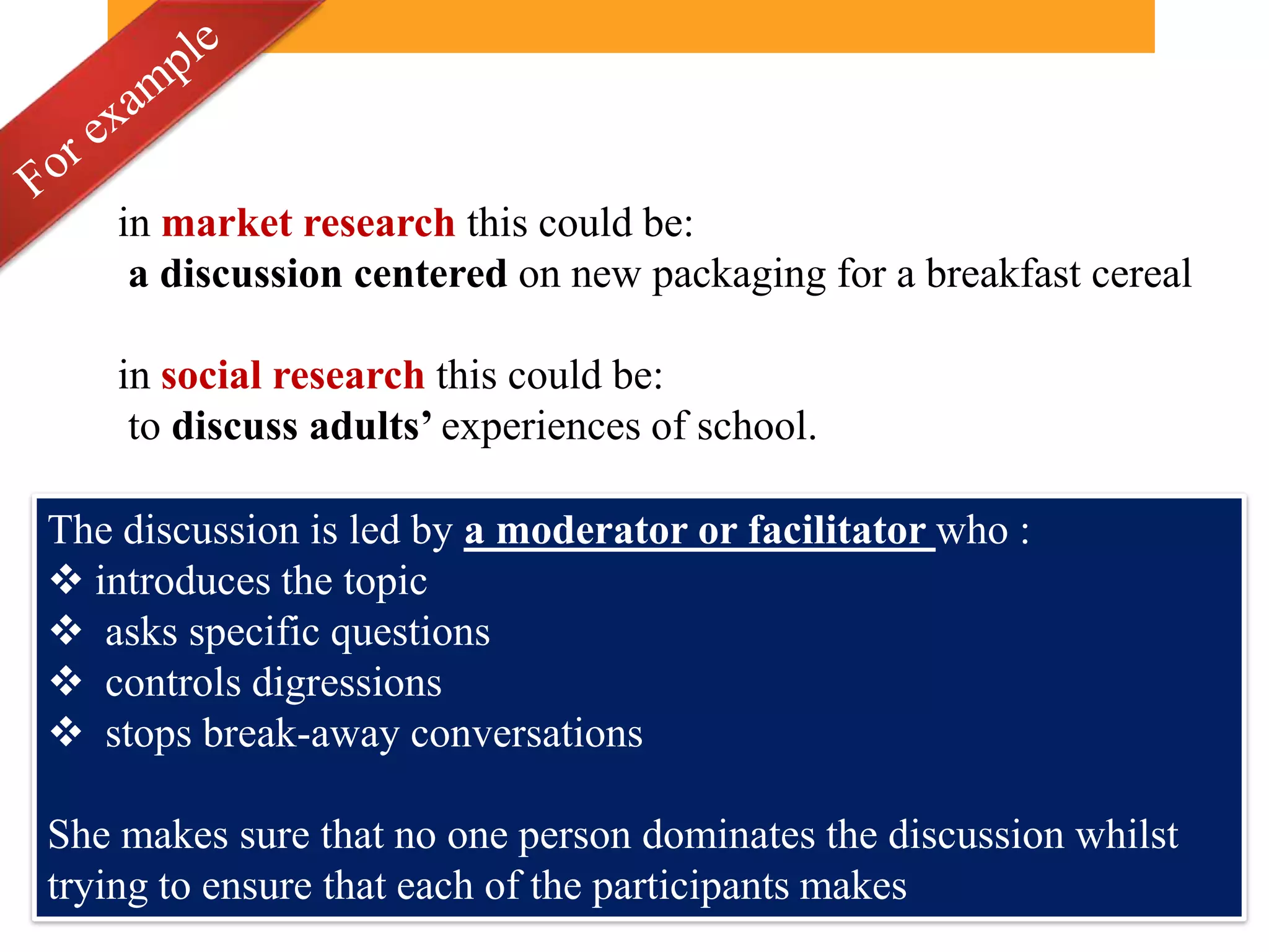 in market research this could be:
     a discussion centered on new packaging for a breakfast cereal

    in social research this could be:
     to discuss adults’ experiences of school.

The discussion is led by a moderator or facilitator who :
 introduces the topic
 asks specific questions
 controls digressions
 stops break-away conversations

She makes sure that no one person dominates the discussion whilst
trying to ensure that each of the participants makes
 