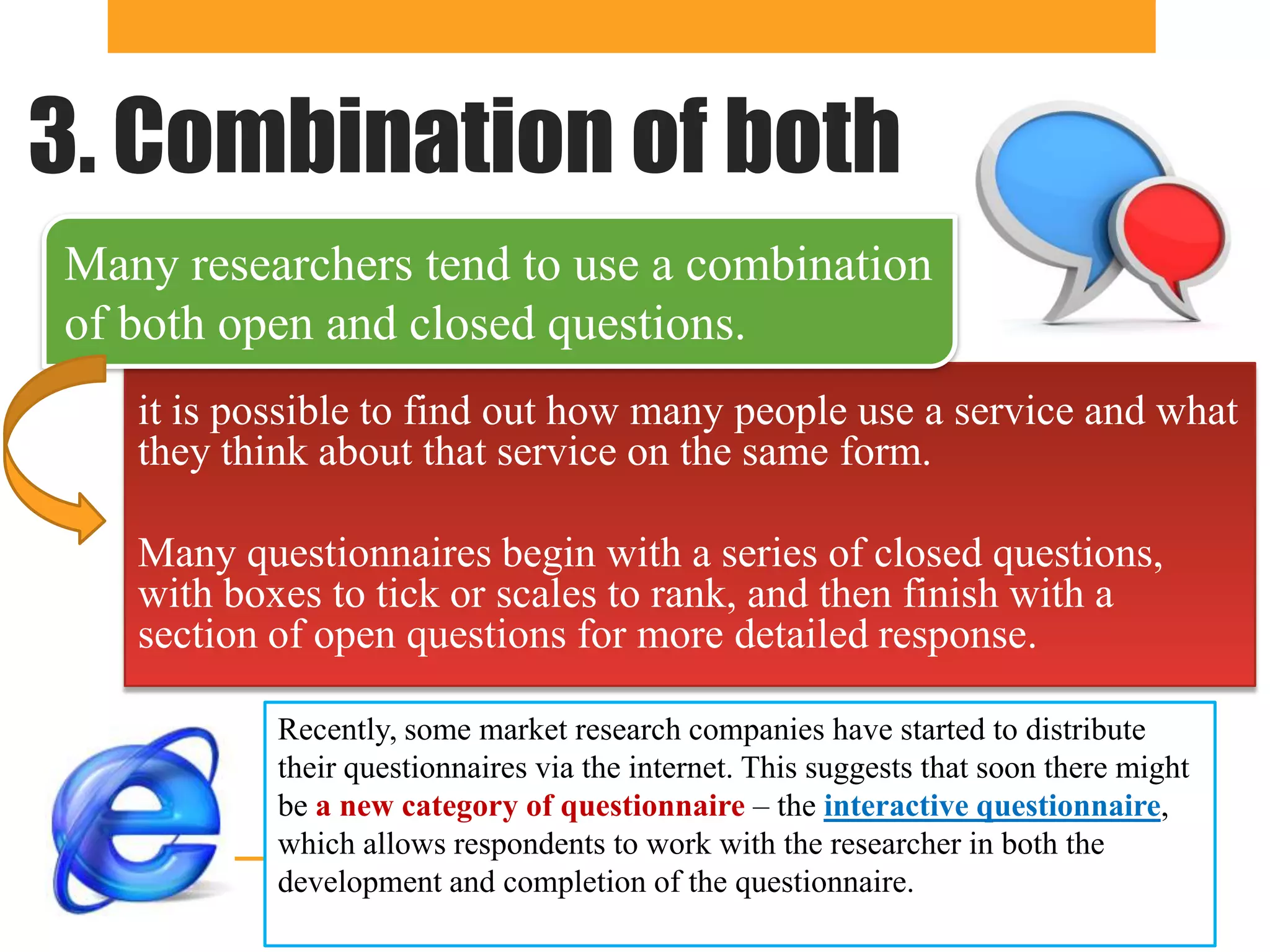 3. Combination of both
Many researchers tend to use a combination
of both open and closed questions.
   it is possible to find out how many people use a service and what
   they think about that service on the same form.

   Many questionnaires begin with a series of closed questions,
   with boxes to tick or scales to rank, and then finish with a
   section of open questions for more detailed response.

           Recently, some market research companies have started to distribute
           their questionnaires via the internet. This suggests that soon there might
           be a new category of questionnaire – the interactive questionnaire,
           which allows respondents to work with the researcher in both the
           development and completion of the questionnaire.
 