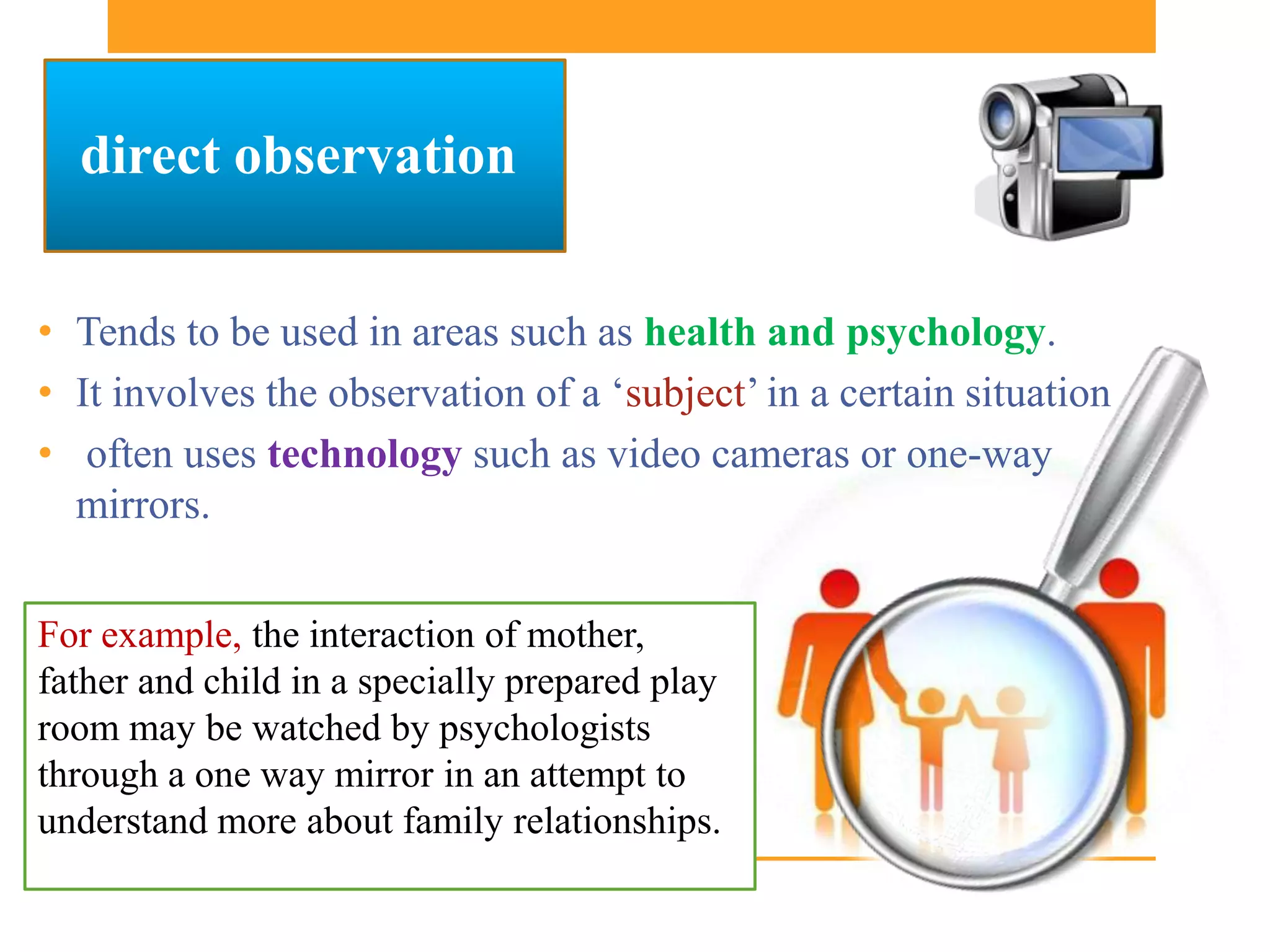 direct observation


• Tends to be used in areas such as health and psychology.
• It involves the observation of a ‘subject’ in a certain situation
• often uses technology such as video cameras or one-way
  mirrors.


For example, the interaction of mother,
father and child in a specially prepared play
room may be watched by psychologists
through a one way mirror in an attempt to
understand more about family relationships.
 
