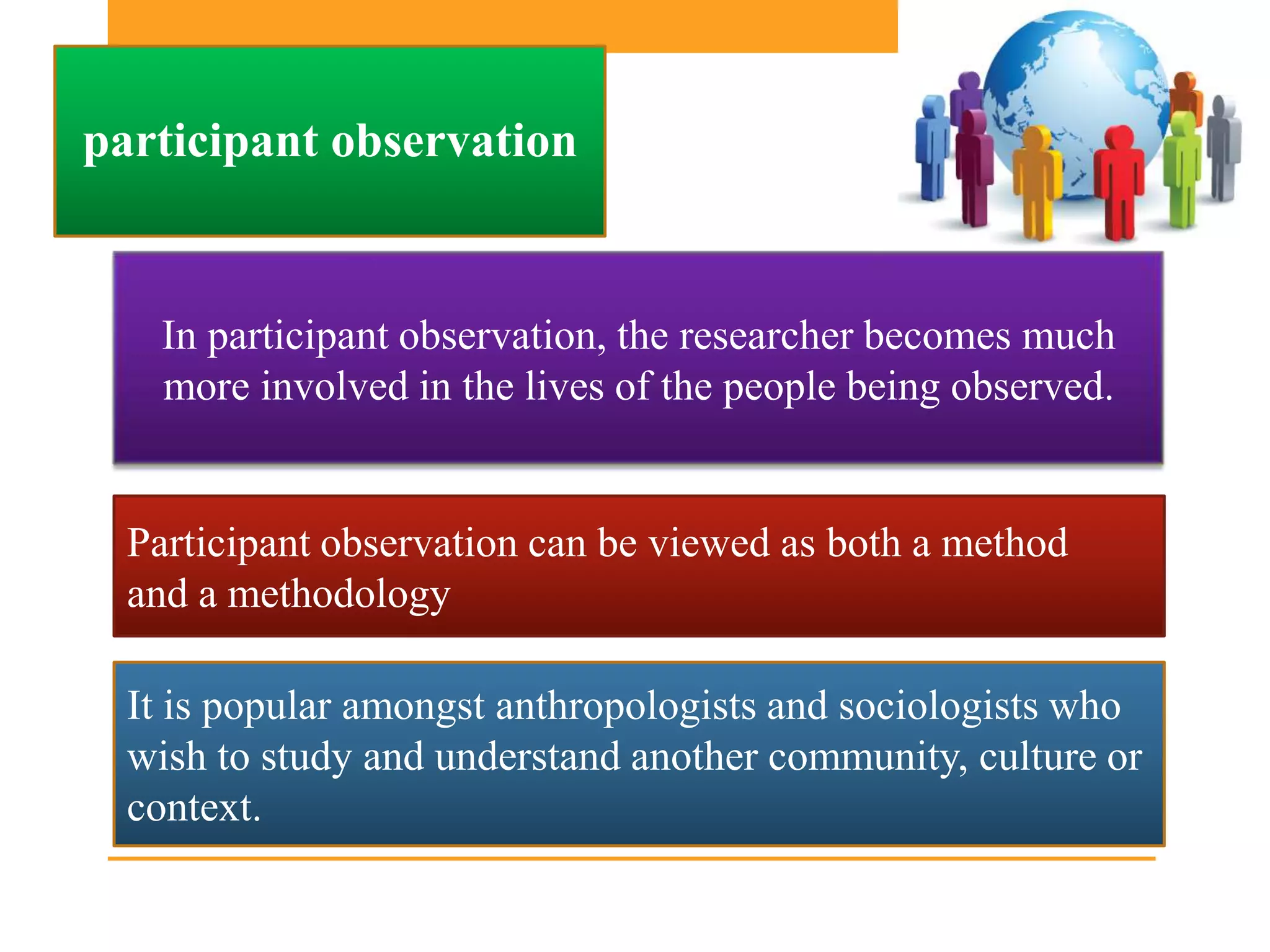 participant observation


   In participant observation, the researcher becomes much
   more involved in the lives of the people being observed.


  Participant observation can be viewed as both a method
  and a methodology

  It is popular amongst anthropologists and sociologists who
  wish to study and understand another community, culture or
  context.
 