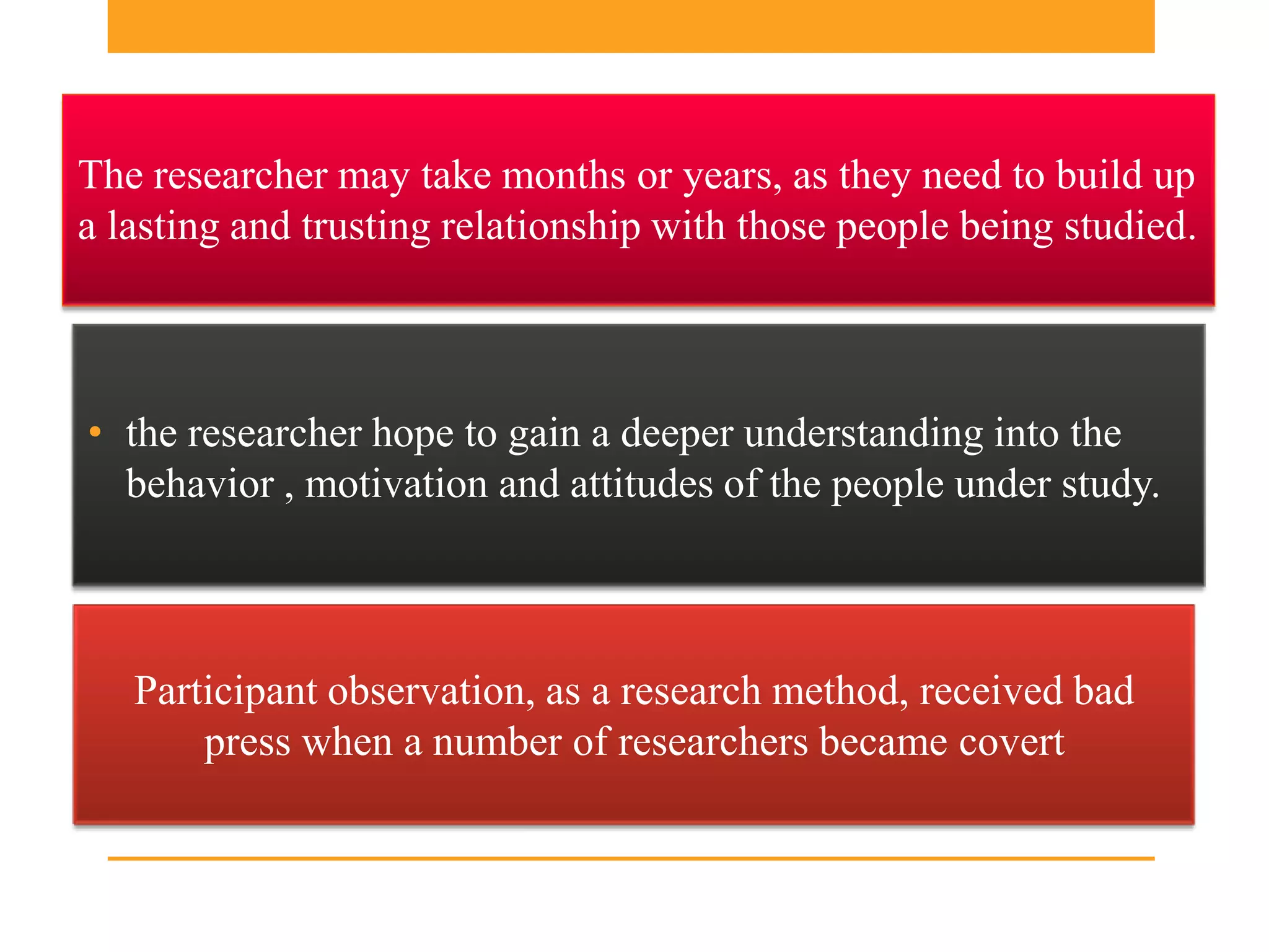 The researcher may take months or years, as they need to build up
a lasting and trusting relationship with those people being studied.



• the researcher hope to gain a deeper understanding into the
  behavior , motivation and attitudes of the people under study.



   Participant observation, as a research method, received bad
       press when a number of researchers became covert
 
