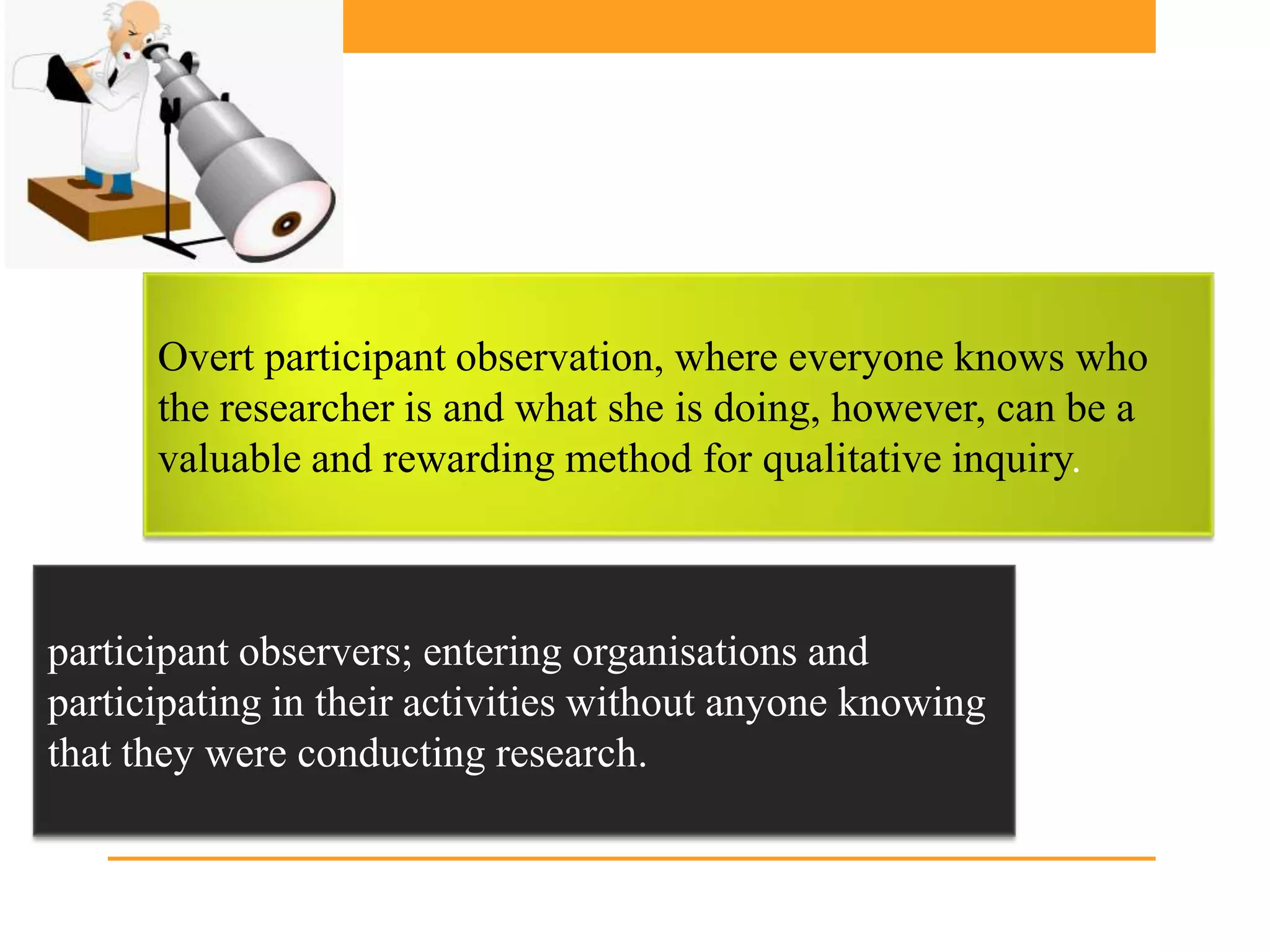 Overt participant observation, where everyone knows who
      the researcher is and what she is doing, however, can be a
      valuable and rewarding method for qualitative inquiry.



participant observers; entering organisations and
participating in their activities without anyone knowing
that they were conducting research.
 