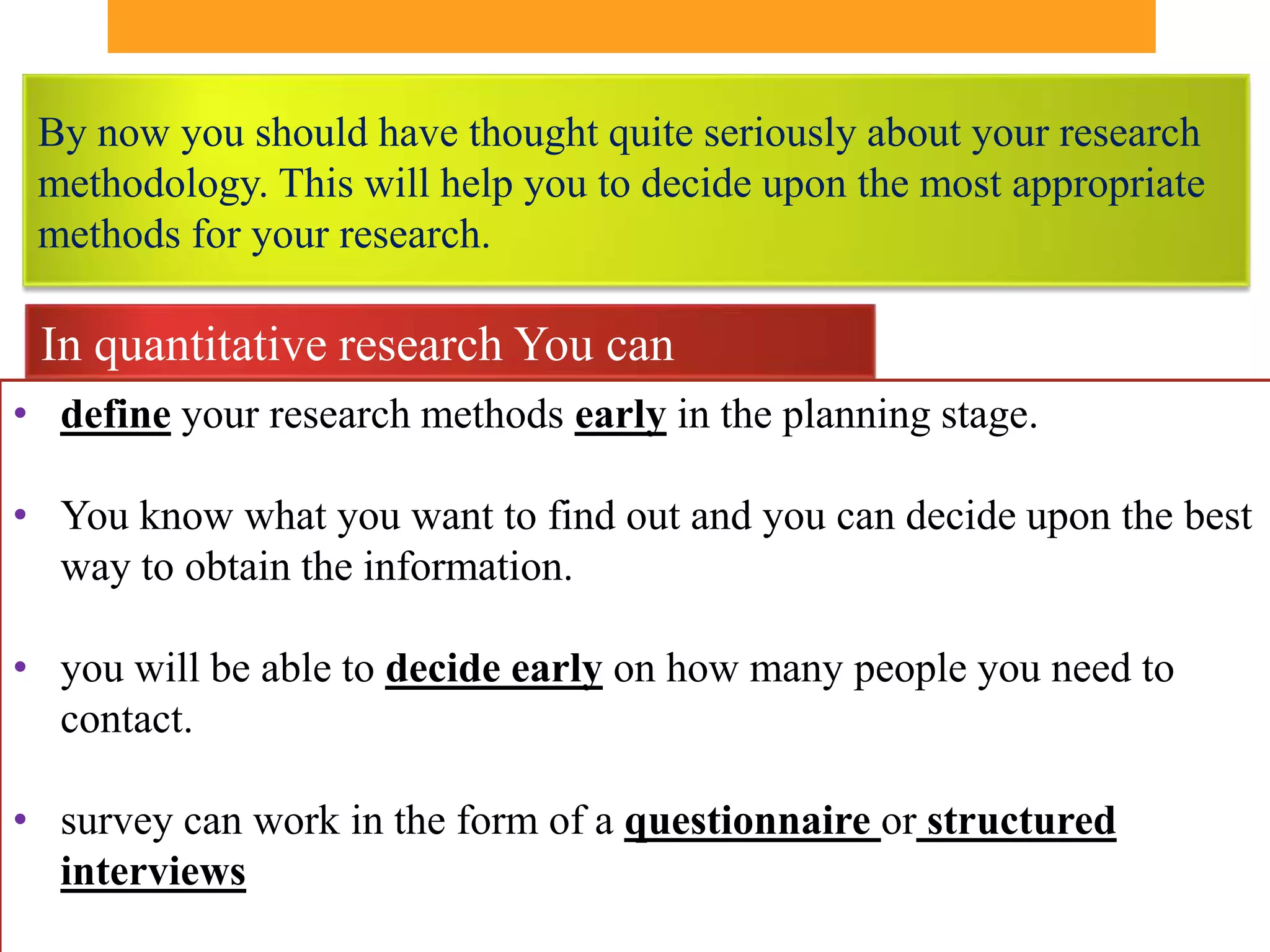 By now you should have thought quite seriously about your research
 methodology. This will help you to decide upon the most appropriate
 methods for your research.

 In quantitative research You can
• define your research methods early in the planning stage.

• You know what you want to find out and you can decide upon the best
  way to obtain the information.

• you will be able to decide early on how many people you need to
  contact.

• survey can work in the form of a questionnaire or structured
  interviews
 