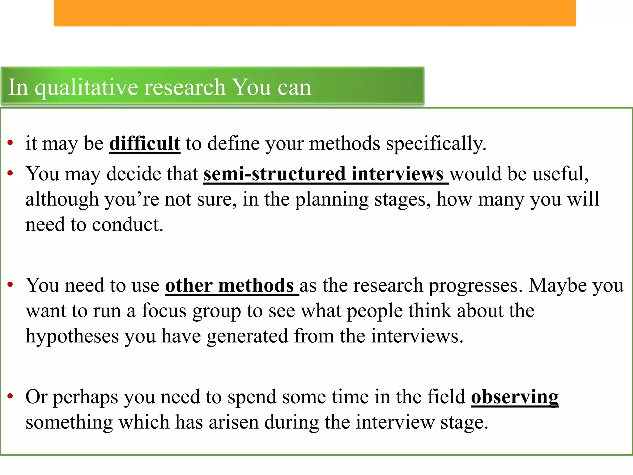 In qualitative research You can

• it may be difficult to define your methods specifically.
• You may decide that semi-structured interviews would be useful,
  although you’re not sure, in the planning stages, how many you will
  need to conduct.

• You need to use other methods as the research progresses. Maybe you
  want to run a focus group to see what people think about the
  hypotheses you have generated from the interviews.

• Or perhaps you need to spend some time in the field observing
  something which has arisen during the interview stage.
 