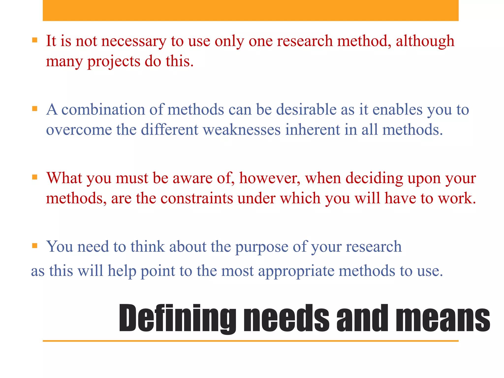  It is not necessary to use only one research method, although
  many projects do this.

 A combination of methods can be desirable as it enables you to
  overcome the different weaknesses inherent in all methods.

 What you must be aware of, however, when deciding upon your
  methods, are the constraints under which you will have to work.

 You need to think about the purpose of your research
as this will help point to the most appropriate methods to use.


             Defining needs and means
 