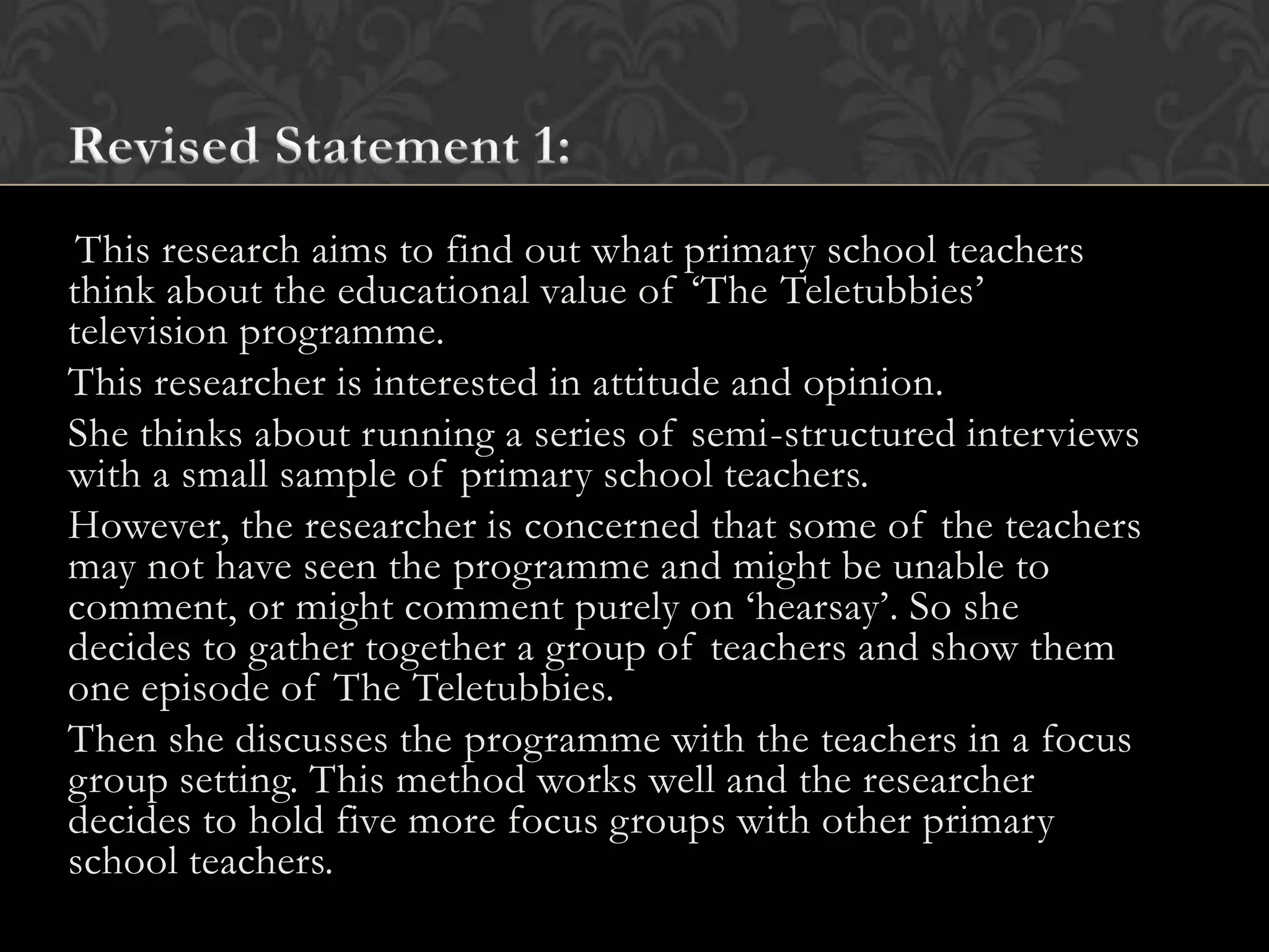This research aims to find out what primary school teachers
think about the educational value of ‘The Teletubbies’
television programme.
This researcher is interested in attitude and opinion.
She thinks about running a series of semi-structured interviews
with a small sample of primary school teachers.
However, the researcher is concerned that some of the teachers
may not have seen the programme and might be unable to
comment, or might comment purely on ‘hearsay’. So she
decides to gather together a group of teachers and show them
one episode of The Teletubbies.
Then she discusses the programme with the teachers in a focus
group setting. This method works well and the researcher
decides to hold five more focus groups with other primary
school teachers.
 