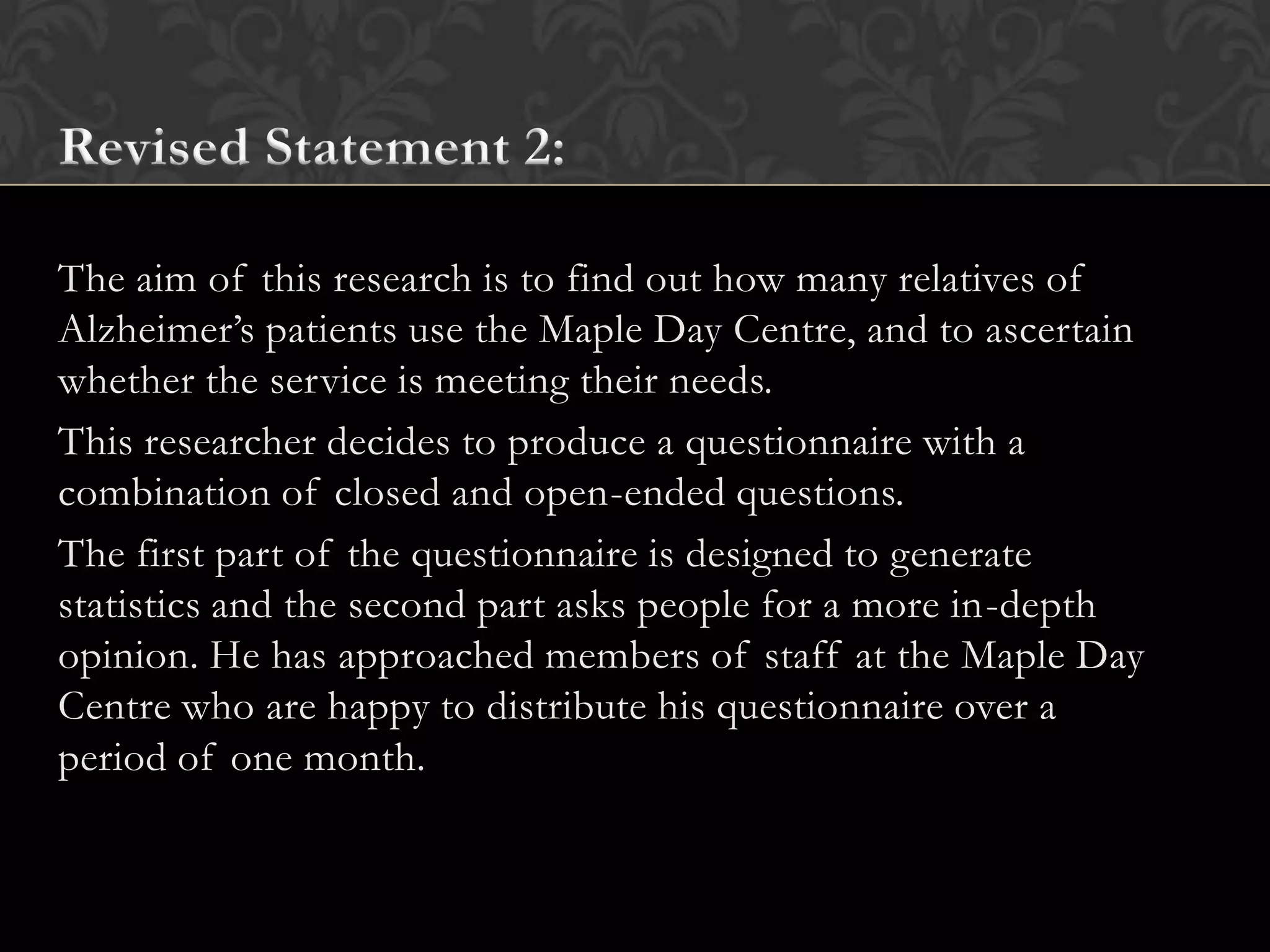 The aim of this research is to find out how many relatives of
Alzheimer’s patients use the Maple Day Centre, and to ascertain
whether the service is meeting their needs.
This researcher decides to produce a questionnaire with a
combination of closed and open-ended questions.
The first part of the questionnaire is designed to generate
statistics and the second part asks people for a more in-depth
opinion. He has approached members of staff at the Maple Day
Centre who are happy to distribute his questionnaire over a
period of one month.
 