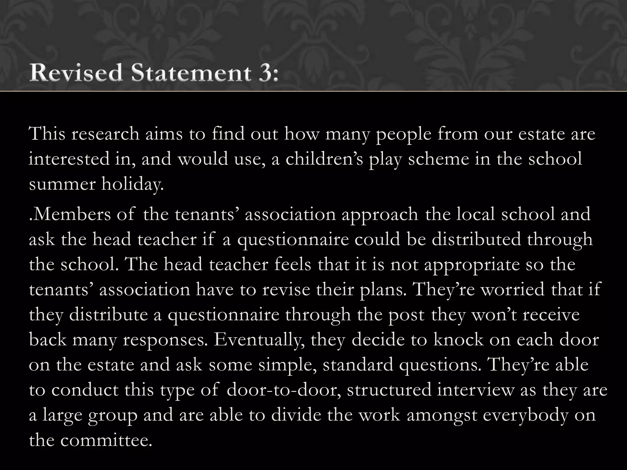 This research aims to find out how many people from our estate are
interested in, and would use, a children’s play scheme in the school
summer holiday.
.Members of the tenants’ association approach the local school and
ask the head teacher if a questionnaire could be distributed through
the school. The head teacher feels that it is not appropriate so the
tenants’ association have to revise their plans. They’re worried that if
they distribute a questionnaire through the post they won’t receive
back many responses. Eventually, they decide to knock on each door
on the estate and ask some simple, standard questions. They’re able
to conduct this type of door-to-door, structured interview as they are
a large group and are able to divide the work amongst everybody on
the committee.
 