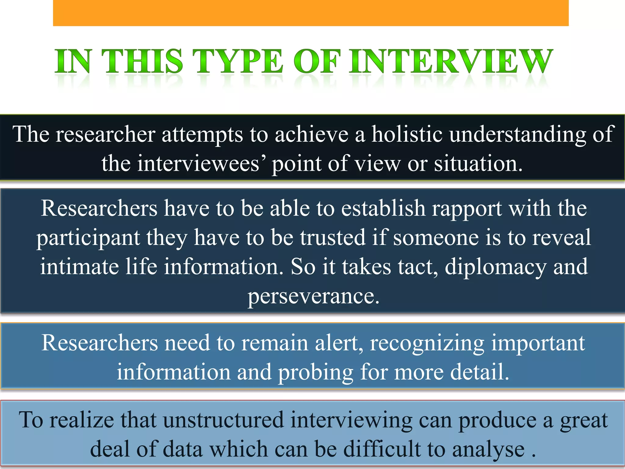 The researcher attempts to achieve a holistic understanding of
         the interviewees’ point of view or situation.
  Researchers have to be able to establish rapport with the
  participant they have to be trusted if someone is to reveal
  intimate life information. So it takes tact, diplomacy and
                        perseverance.
   Researchers need to remain alert, recognizing important
          information and probing for more detail.
To realize that unstructured interviewing can produce a great
        deal of data which can be difficult to analyse .
 