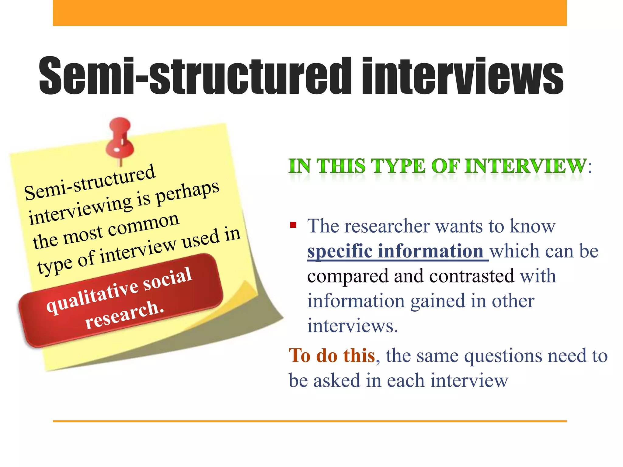 Semi-structured interviews
                                               :

             The researcher wants to know
              specific information which can be
              compared and contrasted with
              information gained in other
              interviews.
            To do this, the same questions need to
            be asked in each interview
 