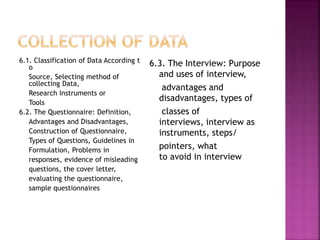6.1. Classification of Data According t 
o 
Source, Selecting method of 
collecting Data, 
Research Instruments or 
Tools 
6.2. The Questionnaire: Definition, 
Advantages and Disadvantages, 
Construction of Questionnaire, 
Types of Questions, Guidelines in 
Formulation, Problems in 
responses, evidence of misleading 
questions, the cover letter, 
evaluating the questionnaire, 
sample questionnaires 
6.3. The Interview: Purpose 
and uses of interview, 
advantages and 
disadvantages, types of 
classes of 
interviews, interview as 
instruments, steps/ 
pointers, what 
to avoid in interview 
 
