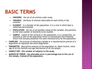 UNIVERSE – the set of all entities under study 
 VARIABLE – attribute of interest observable on each entity in the 
universe 
 ELEMENT – is a member of the population. It is a unit in which data is 
collected and analyzed. 
 POPULATION – the set of all possible values of the variable. Also pertains 
to the total number of elements to be studied. 
 SAMPLE – subset of the universe or the population. It is a proportion, an 
element or part of the population which is scientifically and randomly 
drawn that actually possesses the same characteristics as the population. 
 SAMPLING – the process of selecting a sample or a representative portion of a 
population to represent the entire population. 
 PARAMETER – descriptive measure of the population ex. Mean income, mean 
age of all the families and age distribution of all the people. 
 SAMPLE SIZE – the number of subjects in the study. 
 MARGIN OF ERROR – the allowable error in percentage due to the use of 
the sample, instead of the population. 
 
