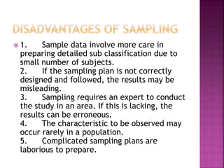  1. Sample data involve more care in 
preparing detailed sub classification due to 
small number of subjects. 
2. If the sampling plan is not correctly 
designed and followed, the results may be 
misleading. 
3. Sampling requires an expert to conduct 
the study in an area. If this is lacking, the 
results can be erroneous. 
4. The characteristic to be observed may 
occur rarely in a population. 
5. Complicated sampling plans are 
laborious to prepare. 
 
