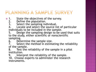  1. State the objectives of the survey. 
2. Define the population. 
3. Select the sampling individual. 
4. Locate and select the source list of particular 
individuals to be included in the sample. 
5. Design the sampling design to be used that suits 
to the study, either scientific or nonscientific 
sampling. 
6. Determine the sample size. 
7. Select the method in estimating the reliability 
of the sample. 
8. Test the reliability of the sample in a pilot 
institution. 
9. Interpret the reliability of the sample. 
10. Choose experts to administer the research 
instruments. 
 