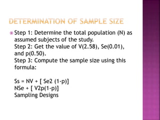  Step 1: Determine the total population (N) as 
assumed subjects of the study. 
Step 2: Get the value of V(2.58), Se(0.01), 
and p(0.50). 
Step 3: Compute the sample size using this 
formula: 
Ss = NV + [ Se2 (1-p)] 
NSe + [ V2p(1-p)] 
Sampling Designs 
 