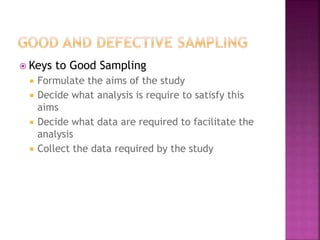 Keys to Good Sampling 
 Formulate the aims of the study 
 Decide what analysis is require to satisfy this 
aims 
 Decide what data are required to facilitate the 
analysis 
 Collect the data required by the study 
 
