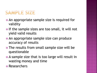  An appropriate sample size is required for 
validity 
 If the sample sizes are too small, it will not 
yield valid results 
 An appropriate sample size can produce 
accuracy of results 
 The results from small sample size will be 
questionable 
 A sample size that is too large will result in 
wasting money and time 
 Researchers 
 