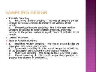  Scientific Sampling 
1. Restricted random sampling – This type of sampling design 
involves certain restrictions to improve the validity of the 
sample. 
2. Unrestricted random sampling – This is the best random 
sampling design due to no restrictions imposed, and every 
member in the population has an equal chance of inclusion in the 
sample. 
 Lottery Technique 
 Table of Random Numbers 
 3. Stratified random sampling – This type of design divides the 
population into two or more strata. 
4. Systematic sampling – In this type of design the individuals 
of the population are arranged in a methodical manner. 
5. Multistage sampling – This design is done in several stages. 
6. Cluster sampling – In this type of design, the population is 
grouped into clusters or small units. 
 