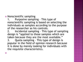 Nonscientific sampling 
1. Purposive sampling – This type of 
nonscientific sampling is based on selecting the 
individuals as samples according to the purpose 
of the researcher as his controls. 
2. Incidental sampling – This type of sampling 
design is “applied to those samples which are 
taken because they are the most available.” 
3. Quota sampling – This type of design is 
popular in the field of opinion research because 
it is done by merely looking for individuals with 
the requisite characteristics. 
 
 
