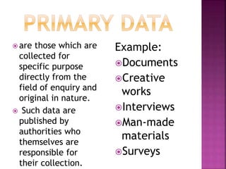  are those which are 
collected for 
specific purpose 
directly from the 
field of enquiry and 
original in nature. 
 Such data are 
published by 
authorities who 
themselves are 
responsible for 
their collection. 
Example: 
Documents 
Creative 
works 
Interviews 
Man-made 
materials 
Surveys 
 