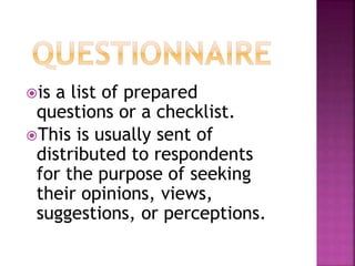 is a list of prepared 
questions or a checklist. 
This is usually sent of 
distributed to respondents 
for the purpose of seeking 
their opinions, views, 
suggestions, or perceptions. 
 