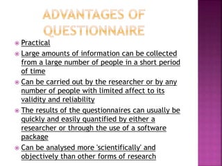  Practical 
 Large amounts of information can be collected 
from a large number of people in a short period 
of time 
 Can be carried out by the researcher or by any 
number of people with limited affect to its 
validity and reliability 
 The results of the questionnaires can usually be 
quickly and easily quantified by either a 
researcher or through the use of a software 
package 
 Can be analysed more 'scientifically' and 
objectively than other forms of research 
 