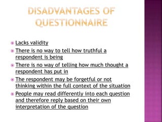  Lacks validity 
 There is no way to tell how truthful a 
respondent is being 
 There is no way of telling how much thought a 
respondent has put in 
 The respondent may be forgetful or not 
thinking within the full context of the situation 
 People may read differently into each question 
and therefore reply based on their own 
interpretation of the question 
 