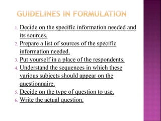 1. Decide on the specific information needed and 
its sources. 
2. Prepare a list of sources of the specific 
information needed. 
3. Put yourself in a place of the respondents. 
4. Understand the sequences in which these 
various subjects should appear on the 
questionnaire. 
5. Decide on the type of question to use. 
6.Write the actual question. 
 
