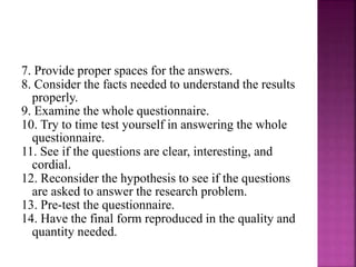 7. Provide proper spaces for the answers. 
8. Consider the facts needed to understand the results 
properly. 
9. Examine the whole questionnaire. 
10. Try to time test yourself in answering the whole 
questionnaire. 
11. See if the questions are clear, interesting, and 
cordial. 
12. Reconsider the hypothesis to see if the questions 
are asked to answer the research problem. 
13. Pre-test the questionnaire. 
14. Have the final form reproduced in the quality and 
quantity needed. 
 