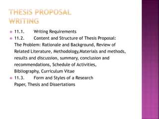  11.1. Writing Requirements 
 11.2. Content and Structure of Thesis Proposal: 
The Problem: Rationale and Background, Review of 
Related Literature, Methodology,Materials and methods, 
results and discussion, summary, conclusion and 
recommendations, Schedule of Activities, 
Bibliography, Curriculum Vitae 
 11.3. Form and Styles of a Research 
Paper, Thesis and Dissertations 
 