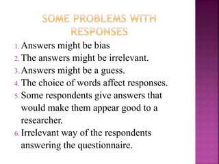 1.Answers might be bias 
2.The answers might be irrelevant. 
3.Answers might be a guess. 
4.The choice of words affect responses. 
5.Some respondents give answers that 
would make them appear good to a 
researcher. 
6. Irrelevant way of the respondents 
answering the questionnaire. 
 
