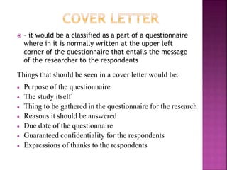  – it would be a classified as a part of a questionnaire 
where in it is normally written at the upper left 
corner of the questionnaire that entails the message 
of the researcher to the respondents 
Things that should be seen in a cover letter would be: 
 Purpose of the questionnaire 
 The study itself 
 Thing to be gathered in the questionnaire for the research 
 Reasons it should be answered 
 Due date of the questionnaire 
 Guaranteed confidentiality for the respondents 
 Expressions of thanks to the respondents 
 